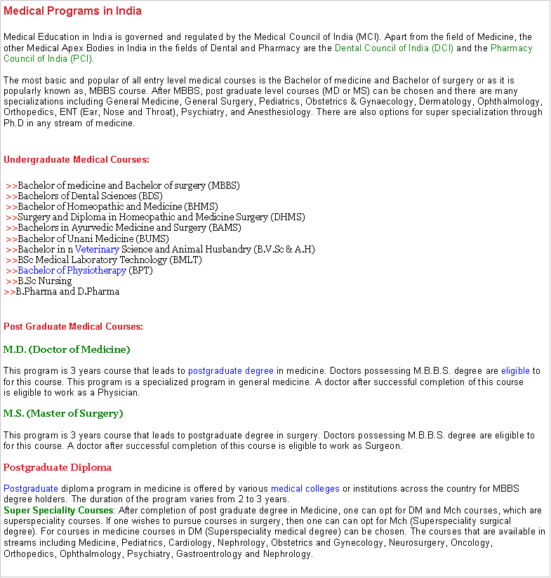 Text Box: Medical Programs in IndiaMedical Education in India is governed and regulated by the Medical Council of India (MCI). Apart from the field of Medicine, the other Medical Apex Bodies in India in the fields of Dental and Pharmacy are the Dental Council of India (DCI) and the Pharmacy Council of India (PCI).

The most basic and popular of all entry level medical courses is the Bachelor of medicine and Bachelor of surgery or as it is popularly known as, MBBS course. After MBBS, post graduate level courses (MD or MS) can be chosen and there are many specializations including General Medicine, General Surgery, Pediatrics, Obstetrics & Gynaecology, Dermatology, Ophthalmology, Orthopedics, ENT (Ear, Nose and Throat), Psychiatry, and Anesthesiology. There are also options for super specialization through Ph.D in any stream of medicine.
Undergraduate Medical Courses: >>Bachelor of medicine and Bachelor of surgery (MBBS)
 >>Bachelors of Dental Sciences (BDS)
 >>Bachelor of Homeopathic and Medicine (BHMS)
 >>Surgery and Diploma in Homeopathic and Medicine Surgery (DHMS)
 >>Bachelors in Ayurvedic Medicine and Surgery (BAMS)
 >>Bachelor of Unani Medicine (BUMS)
 >>Bachelor in n Veterinary Science and Animal Husbandry (B.V.Sc & A.H)
 >>BSc Medical Laboratory Technology (BMLT)
 >>Bachelor of Physiotherapy (BPT)
 >>B.Sc Nursing
>>B.Pharma and D.Pharma
Post Graduate Medical Courses: M.D. (Doctor of Medicine)
 
This program is 3 years course that leads to postgraduate degree in medicine. Doctors possessing M.B.B.S. degree are eligible to for this course. This program is a specialized program in general medicine. A doctor after successful completion of this course is eligible to work as a Physician.

M.S. (Master of Surgery)

This program is 3 years course that leads to postgraduate degree in surgery. Doctors possessing M.B.B.S. degree are eligible to for this course. A doctor after successful completion of this course is eligible to work as Surgeon.

Postgraduate Diploma

Postgraduate diploma program in medicine is offered by various medical colleges or institutions across the country for MBBS degree holders. The duration of the program varies from 2 to 3 years. 
Super Speciality Courses: After completion of post graduate degree in Medicine, one can opt for DM and Mch courses, which are superspeciality courses. If one wishes to pursue courses in surgery, then one can can opt for Mch (Superspeciality surgical degree). For courses in medicine courses in DM (Superspeciality medical degree) can be chosen. The courses that are available in streams including Medicine, Pediatrics, Cardiology, Nephrology, Obstetrics and Gynecology, Neurosurgery, Oncology, Orthopedics, Ophthalmology, Psychiatry, Gastroentrology and Nephrology.