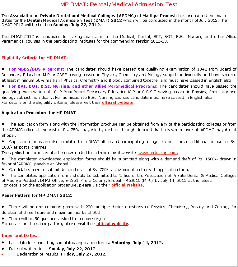 Text Box: MP DMAT: Dental/Medical Admission Test The Association of Private Dental and Medical Colleges (APDMC) of Madhya Pradesh has announced the exam dates for the Dental/Medical Admission Test (DMAT) 2012 which will be conducted in the month of July 2012. The DMAT 2012 will be held on Sunday, July 22, 2012.The DMAT 2012 is conducted for taking admission to the Medical, Dental, BPT, BOT, B.Sc. Nursing and other Allied Paramedical courses in the participating institutes for the commencing session 2012-13.Eligibility Criteria for MP DMAT :For MBBS/BDS Programs: The candidates should have passed the qualifying examination of 10+2 from Board of Secondary Education M.P or CBSE having passed in Physics, Chemistry and Biology subjects individually and have secured at least minimum 50% marks in Physics, Chemistry and Biology combined together and must have passed in English also.For BPT, BOT, B.Sc. Nursing, and other Allied Paramedical Programs: The candidates should have passed the qualifying examination of 10+2 from Board Secondary Education M.P or C.B.S.E having passed in Physics, Chemistry and Biology subject individually. For admission to B.Sc. Nursing courses candidate must have passed in English also.For details on the eligibility criteria, please visit their official website.Application Procedure for MP DMATThe application form along with the information brochure can be obtained from any of the participating colleges or from the APDMC office at the cost of Rs. 750/- payable by cash or through demand draft, drawn in favor of APDMC payable at Bhopal.Application forms are also available from DMAT office and participating colleges by post for an additional amount of Rs. 100/- as postal charges.The application form can also be downloaded from their official website -www.apdmcmp.com/The completed downloaded application forms should be submitted along with a demand draft of Rs. 1500/- drawn in favor of APDMC payable at Bhopal.Candidates have to submit demand draft of Rs. 750/- as examination fee with application form.The completed application forms should be submitted to Office of the Association of Private Dental & Medical Colleges of Madhya Pradesh, DMAT Office, E-2/51, Arera Colony, Bhopal  462016 (M.P.) by July 14, 2012 at the latest.For details on the application procedure, please visit their official website.Paper Pattern for MP DMAT 2012:There will be one common paper with 200 multiple choice questions on Physics, Chemistry, Botany and Zoology for duration of three hours and maximum marks of 200.There will be 50 questions asked from each subject.For details on the paper pattern, please visit their official website.Important Dates:Last date for submitting completed application forms: Saturday, July 14, 2012.Date of written test: Sunday, July 22, 2012      Declaration of Results: Friday, July 27, 2012.