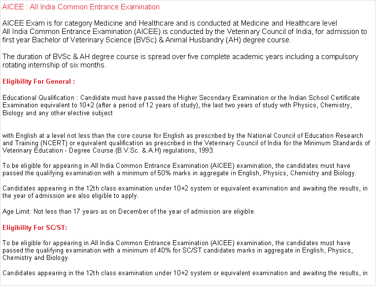 Text Box: AICEE : All India Common Entrance ExaminationAICEE Exam is for category Medicine and Healthcare and is conducted at Medicine and Healthcare levelAll India Common Entrance Examination (AICEE) is conducted by the Veterinary Council of India, for admission to first year Bachelor of Veterinary Science (BVSc) & Animal Husbandry (AH) degree course.

The duration of BVSc & AH degree course is spread over five complete academic years including a compulsory rotating internship of six months. Eligibility For General : Educational Qualification : Candidate must have passed the Higher Secondary Examination or the Indian School Certificate Examination equivalent to 10+2 (after a period of 12 years of study), the last two years of study with Physics, Chemistry, Biology and any other elective subject


with English at a level not less than the core course for English as prescribed by the National Council of Education Research and Training (NCERT) or equivalent qualification as prescribed in the Veterinary Council of India for the Minimum Standards of Veterinary Education - Degree Course (B.V.Sc. & A.H) regulations, 1993.

To be eligible for appearing in All India Common Entrance Examination (AICEE) examination, the candidates must have passed the qualifying examination with a minimum of 50% marks in aggregate in English, Physics, Chemistry and Biology.

Candidates appearing in the 12th class examination under 10+2 system or equivalent examination and awaiting the results, in the year of admission are also eligible to apply. 

Age Limit: Not less than 17 years as on December of the year of admission are eligible.Eligibility For SC/ST: To be eligible for appearing in All India Common Entrance Examination (AICEE) examination, the candidates must have passed the qualifying examination with a minimum of 40% for SC/ST candidates marks in aggregate in English, Physics, Chemistry and Biology.

Candidates appearing in the 12th class examination under 10+2 system or equivalent examination and awaiting the results, in 
