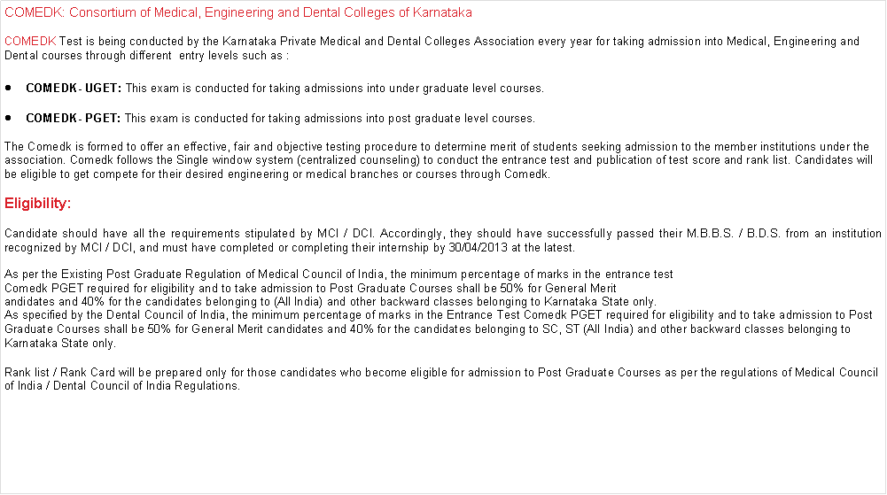 Text Box: COMEDK: Consortium of Medical, Engineering and Dental Colleges of KarnatakaCOMEDK Test is being conducted by the Karnataka Private Medical and Dental Colleges Association every year for taking admission into Medical, Engineering and Dental courses through different  entry levels such as :COMEDK- UGET: This exam is conducted for taking admissions into under graduate level courses.COMEDK- PGET: This exam is conducted for taking admissions into post graduate level courses.The Comedk is formed to offer an effective, fair and objective testing procedure to determine merit of students seeking admission to the member institutions under the association. Comedk follows the Single window system (centralized counseling) to conduct the entrance test and publication of test score and rank list. Candidates will be eligible to get compete for their desired engineering or medical branches or courses through Comedk.Eligibility:Candidate should have all the requirements stipulated by MCI / DCI. Accordingly, they should have successfully passed their M.B.B.S. / B.D.S. from an institution recognized by MCI / DCI, and must have completed or completing their internship by 30/04/2013 at the latest.As per the Existing Post Graduate Regulation of Medical Council of India, the minimum percentage of marks in the entrance test Comedk PGET required for eligibility and to take admission to Post Graduate Courses shall be 50% for General Merit andidates and 40% for the candidates belonging to (All India) and other backward classes belonging to Karnataka State only.As specified by the Dental Council of India, the minimum percentage of marks in the Entrance Test Comedk PGET required for eligibility and to take admission to Post Graduate Courses shall be 50% for General Merit candidates and 40% for the candidates belonging to SC, ST (All India) and other backward classes belonging to Karnataka State only.Rank list / Rank Card will be prepared only for those candidates who become eligible for admission to Post Graduate Courses as per the regulations of Medical Council of India / Dental Council of India Regulations.