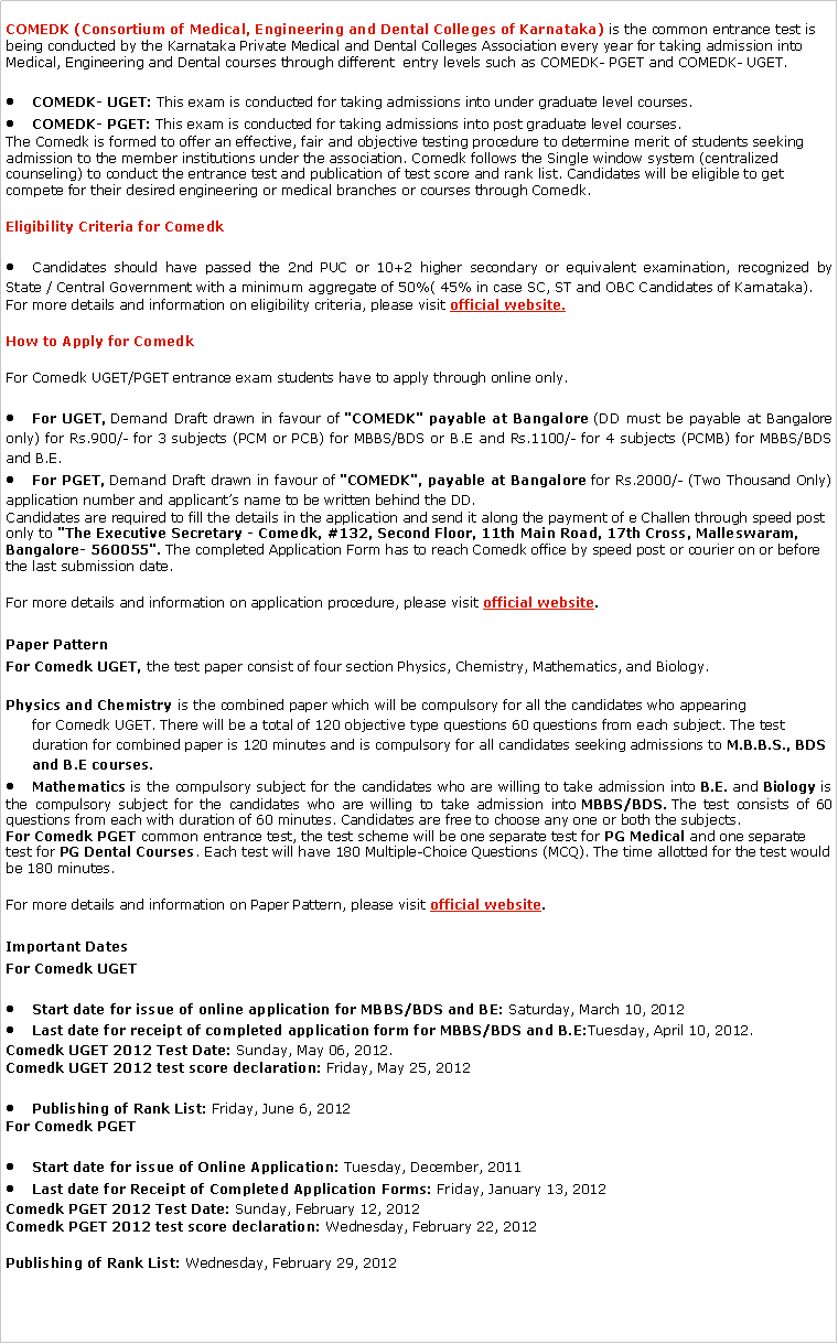 Text Box: COMEDK (Consortium of Medical, Engineering and Dental Colleges of Karnataka) is the common entrance test is being conducted by the Karnataka Private Medical and Dental Colleges Association every year for taking admission into Medical, Engineering and Dental courses through different  entry levels such as COMEDK- PGET and COMEDK- UGET.COMEDK- UGET: This exam is conducted for taking admissions into under graduate level courses.COMEDK- PGET: This exam is conducted for taking admissions into post graduate level courses.The Comedk is formed to offer an effective, fair and objective testing procedure to determine merit of students seeking admission to the member institutions under the association. Comedk follows the Single window system (centralized counseling) to conduct the entrance test and publication of test score and rank list. Candidates will be eligible to get compete for their desired engineering or medical branches or courses through Comedk.Eligibility Criteria for ComedkCandidates should have passed the 2nd PUC or 10+2 higher secondary or equivalent examination, recognized by State / Central Government with a minimum aggregate of 50%( 45% in case SC, ST and OBC Candidates of Karnataka).For more details and information on eligibility criteria, please visit official website.How to Apply for ComedkFor Comedk UGET/PGET entrance exam students have to apply through online only.For UGET, Demand Draft drawn in favour of "COMEDK" payable at Bangalore (DD must be payable at Bangalore only) for Rs.900/- for 3 subjects (PCM or PCB) for MBBS/BDS or B.E and Rs.1100/- for 4 subjects (PCMB) for MBBS/BDS and B.E.For PGET, Demand Draft drawn in favour of "COMEDK", payable at Bangalore for Rs.2000/- (Two Thousand Only) application number and applicants name to be written behind the DD.Candidates are required to fill the details in the application and send it along the payment of e Challen through speed post only to "The Executive Secretary - Comedk, #132, Second Floor, 11th Main Road, 17th Cross, Malleswaram, Bangalore- 560055". The completed Application Form has to reach Comedk office by speed post or courier on or before the last submission date.For more details and information on application procedure, please visit official website.Paper PatternFor Comedk UGET, the test paper consist of four section Physics, Chemistry, Mathematics, and Biology.Physics and Chemistry is the combined paper which will be compulsory for all the candidates who appearing for Comedk UGET. There will be a total of 120 objective type questions 60 questions from each subject. The test duration for combined paper is 120 minutes and is compulsory for all candidates seeking admissions to M.B.B.S., BDS and B.E courses.Mathematics is the compulsory subject for the candidates who are willing to take admission into B.E. and Biology is the compulsory subject for the candidates who are willing to take admission into MBBS/BDS. The test consists of 60 questions from each with duration of 60 minutes. Candidates are free to choose any one or both the subjects.For Comedk PGET common entrance test, the test scheme will be one separate test for PG Medical and one separate test for PG Dental Courses. Each test will have 180 Multiple-Choice Questions (MCQ). The time allotted for the test would be 180 minutes.For more details and information on Paper Pattern, please visit official website.Important DatesFor Comedk UGETStart date for issue of online application for MBBS/BDS and BE: Saturday, March 10, 2012Last date for receipt of completed application form for MBBS/BDS and B.E:Tuesday, April 10, 2012.Comedk UGET 2012 Test Date: Sunday, May 06, 2012.Comedk UGET 2012 test score declaration: Friday, May 25, 2012Publishing of Rank List: Friday, June 6, 2012For Comedk PGETStart date for issue of Online Application: Tuesday, December, 2011Last date for Receipt of Completed Application Forms: Friday, January 13, 2012Comedk PGET 2012 Test Date: Sunday, February 12, 2012Comedk PGET 2012 test score declaration: Wednesday, February 22, 2012Publishing of Rank List: Wednesday, February 29, 2012