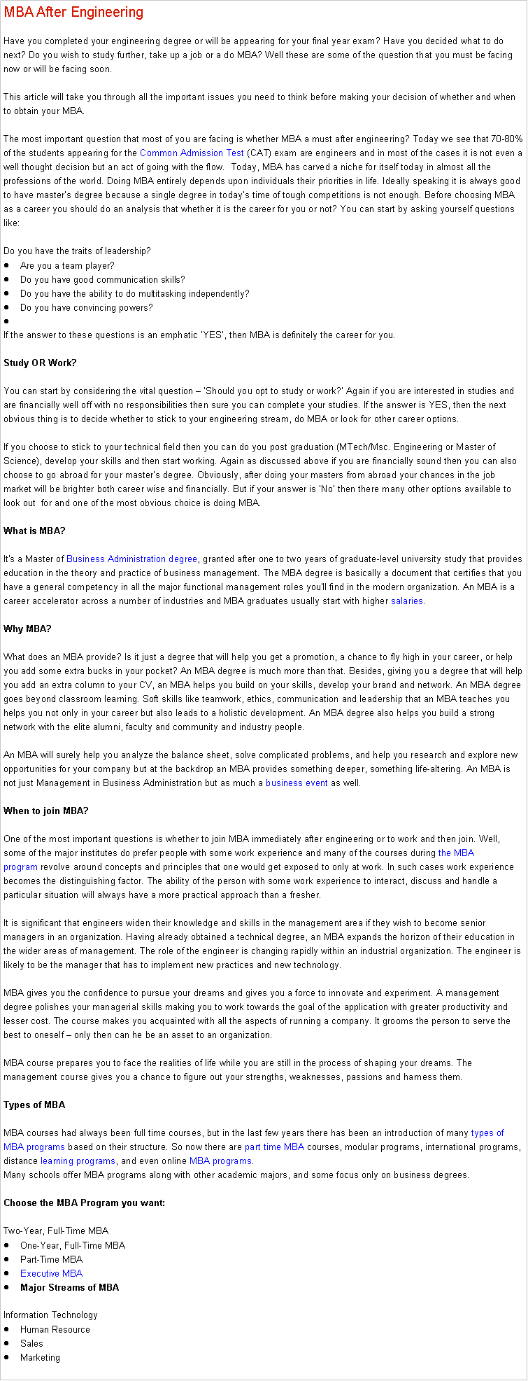 Text Box: MBA After Engineering Have you completed your engineering degree or will be appearing for your final year exam? Have you decided what to do next? Do you wish to study further, take up a job or a do MBA? Well these are some of the question that you must be facing now or will be facing soon. 

This article will take you through all the important issues you need to think before making your decision of whether and when to obtain your MBA.

The most important question that most of you are facing is whether MBA a must after engineering? Today we see that 70-80% of the students appearing for the Common Admission Test (CAT) exam are engineers and in most of the cases it is not even a well thought decision but an act of going with the flow.  Today, MBA has carved a niche for itself today in almost all the professions of the world. Doing MBA entirely depends upon individuals their priorities in life. Ideally speaking it is always good to have masters degree because a single degree in todays time of tough competitions is not enough. Before choosing MBA as a career you should do an analysis that whether it is the career for you or not? You can start by asking yourself questions like:

Do you have the traits of leadership?Are you a team player?Do you have good communication skills?Do you have the ability to do multitasking independently?Do you have convincing powers?
If the answer to these questions is an emphatic YES, then MBA is definitely the career for you. 

Study OR Work?

You can start by considering the vital question  Should you opt to study or work? Again if you are interested in studies and are financially well off with no responsibilities then sure you can complete your studies. If the answer is YES, then the next obvious thing is to decide whether to stick to your engineering stream, do MBA or look for other career options.

If you choose to stick to your technical field then you can do you post graduation (MTech/Msc. Engineering or Master of Science), develop your skills and then start working. Again as discussed above if you are financially sound then you can also choose to go abroad for your masters degree. Obviously, after doing your masters from abroad your chances in the job market will be brighter both career wise and financially. But if your answer is No then there many other options available to look out  for and one of the most obvious choice is doing MBA. 

What is MBA?

It's a Master of Business Administration degree, granted after one to two years of graduate-level university study that provides education in the theory and practice of business management. The MBA degree is basically a document that certifies that you have a general competency in all the major functional management roles you'll find in the modern organization. An MBA is a career accelerator across a number of industries and MBA graduates usually start with higher salaries.

Why MBA?

What does an MBA provide? Is it just a degree that will help you get a promotion, a chance to fly high in your career, or help you add some extra bucks in your pocket? An MBA degree is much more than that. Besides, giving you a degree that will help you add an extra column to your CV, an MBA helps you build on your skills, develop your brand and network. An MBA degree goes beyond classroom learning. Soft skills like teamwork, ethics, communication and leadership that an MBA teaches you helps you not only in your career but also leads to a holistic development. An MBA degree also helps you build a strong network with the elite alumni, faculty and community and industry people. 

An MBA will surely help you analyze the balance sheet, solve complicated problems, and help you research and explore new opportunities for your company but at the backdrop an MBA provides something deeper, something life-altering. An MBA is not just Management in Business Administration but as much a business event as well.

When to join MBA?

One of the most important questions is whether to join MBA immediately after engineering or to work and then join. Well, some of the major institutes do prefer people with some work experience and many of the courses during the MBA program revolve around concepts and principles that one would get exposed to only at work. In such cases work experience becomes the distinguishing factor. The ability of the person with some work experience to interact, discuss and handle a particular situation will always have a more practical approach than a fresher.

It is significant that engineers widen their knowledge and skills in the management area if they wish to become senior managers in an organization. Having already obtained a technical degree, an MBA expands the horizon of their education in the wider areas of management. The role of the engineer is changing rapidly within an industrial organization. The engineer is likely to be the manager that has to implement new practices and new technology.

MBA gives you the confidence to pursue your dreams and gives you a force to innovate and experiment. A management degree polishes your managerial skills making you to work towards the goal of the application with greater productivity and lesser cost. The course makes you acquainted with all the aspects of running a company. It grooms the person to serve the best to oneself  only then can he be an asset to an organization. 

MBA course prepares you to face the realities of life while you are still in the process of shaping your dreams. The management course gives you a chance to figure out your strengths, weaknesses, passions and harness them. 

Types of MBA

MBA courses had always been full time courses, but in the last few years there has been an introduction of many types of MBA programs based on their structure. So now there are part time MBA courses, modular programs, international programs, distance learning programs, and even online MBA programs.
Many schools offer MBA programs along with other academic majors, and some focus only on business degrees.

Choose the MBA Program you want:

Two-Year, Full-Time MBAOne-Year, Full-Time MBAPart-Time MBAExecutive MBAMajor Streams of MBA

Information TechnologyHuman ResourceSalesMarketing
