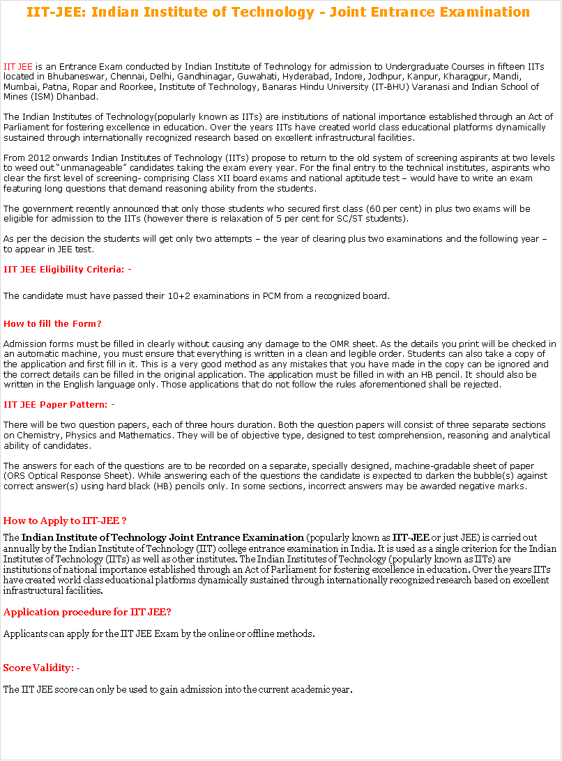 Text Box: IIT-JEE: Indian Institute of Technology - Joint Entrance Examination  IIT JEE is an Entrance Exam conducted by Indian Institute of Technology for admission to Undergraduate Courses in fifteen IITs located in Bhubaneswar, Chennai, Delhi, Gandhinagar, Guwahati, Hyderabad, Indore, Jodhpur, Kanpur, Kharagpur, Mandi, Mumbai, Patna, Ropar and Roorkee, Institute of Technology, Banaras Hindu University (IT-BHU) Varanasi and Indian School of Mines (ISM) Dhanbad.

The Indian Institutes of Technology(popularly known as IITs) are institutions of national importance established through an Act of Parliament for fostering excellence in education. Over the years IITs have created world class educational platforms dynamically sustained through internationally recognized research based on excellent infrastructural facilities.

From 2012 onwards Indian Institutes of Technology (IITs) propose to return to the old system of screening aspirants at two levels to weed out unmanageable candidates taking the exam every year. For the final entry to the technical institutes, aspirants who clear the first level of screening- comprising Class XII board exams and national aptitude test  would have to write an exam featuring long questions that demand reasoning ability from the students.

The government recently announced that only those students who secured first class (60 per cent) in plus two exams will be eligible for admission to the IITs (however there is relaxation of 5 per cent for SC/ST students).

As per the decision the students will get only two attempts  the year of clearing plus two examinations and the following year  to appear in JEE test.

IIT JEE Eligibility Criteria: -The candidate must have passed their 10+2 examinations in PCM from a recognized board.
How to fill the Form?

Admission forms must be filled in clearly without causing any damage to the OMR sheet. As the details you print will be checked in an automatic machine, you must ensure that everything is written in a clean and legible order. Students can also take a copy of the application and first fill in it. This is a very good method as any mistakes that you have made in the copy can be ignored and the correct details can be filled in the original application. The application must be filled in with an HB pencil. It should also be written in the English language only. Those applications that do not follow the rules aforementioned shall be rejected.

IIT JEE Paper Pattern: -

There will be two question papers, each of three hours duration. Both the question papers will consist of three separate sections on Chemistry, Physics and Mathematics. They will be of objective type, designed to test comprehension, reasoning and analytical ability of candidates.

The answers for each of the questions are to be recorded on a separate, specially designed, machine-gradable sheet of paper (ORS Optical Response Sheet). While answering each of the questions the candidate is expected to darken the bubble(s) against correct answer(s) using hard black (HB) pencils only. In some sections, incorrect answers may be awarded negative marks.How to Apply to IIT-JEE ?The Indian Institute of Technology Joint Entrance Examination (popularly known as IIT-JEE or just JEE) is carried out annually by the Indian Institute of Technology (IIT) college entrance examination in India. It is used as a single criterion for the Indian Institutes of Technology (IITs) as well as other institutes. The Indian Institutes of Technology (popularly known as IITs) are institutions of national importance established through an Act of Parliament for fostering excellence in education. Over the years IITs have created world class educational platforms dynamically sustained through internationally recognized research based on excellent infrastructural facilities.

Application procedure for IIT JEE?

Applicants can apply for the IIT JEE Exam by the online or offline methods. Score Validity: -

The IIT JEE score can only be used to gain admission into the current academic year. 