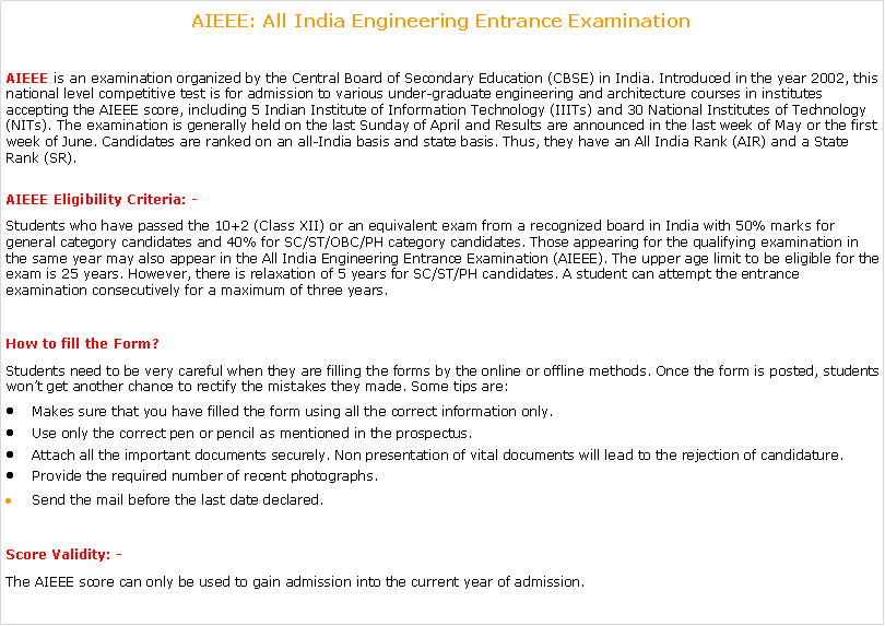 Text Box: AIEEE: All India Engineering Entrance Examination AIEEE is an examination organized by the Central Board of Secondary Education (CBSE) in India. Introduced in the year 2002, this national level competitive test is for admission to various under-graduate engineering and architecture courses in institutes accepting the AIEEE score, including 5 Indian Institute of Information Technology (IIITs) and 30 National Institutes of Technology (NITs). The examination is generally held on the last Sunday of April and Results are announced in the last week of May or the first week of June. Candidates are ranked on an all-India basis and state basis. Thus, they have an All India Rank (AIR) and a State Rank (SR).AIEEE Eligibility Criteria: -Students who have passed the 10+2 (Class XII) or an equivalent exam from a recognized board in India with 50% marks for general category candidates and 40% for SC/ST/OBC/PH category candidates. Those appearing for the qualifying examination in the same year may also appear in the All India Engineering Entrance Examination (AIEEE). The upper age limit to be eligible for the exam is 25 years. However, there is relaxation of 5 years for SC/ST/PH candidates. A student can attempt the entrance examination consecutively for a maximum of three years.How to fill the Form?Students need to be very careful when they are filling the forms by the online or offline methods. Once the form is posted, students wont get another chance to rectify the mistakes they made. Some tips are:Makes sure that you have filled the form using all the correct information only.Use only the correct pen or pencil as mentioned in the prospectus.Attach all the important documents securely. Non presentation of vital documents will lead to the rejection of candidature.Provide the required number of recent photographs.Send the mail before the last date declared.Score Validity: -The AIEEE score can only be used to gain admission into the current year of admission.