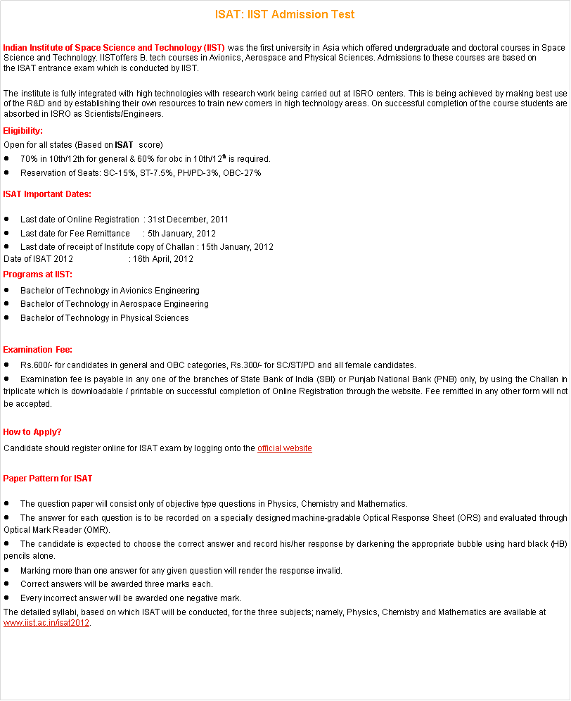 Text Box: ISAT: IIST Admission Test Indian Institute of Space Science and Technology (IIST) was the first university in Asia which offered undergraduate and doctoral courses in Space Science and Technology. IISToffers B. tech courses in Avionics, Aerospace and Physical Sciences. Admissions to these courses are based on the ISAT entrance exam which is conducted by IIST.The institute is fully integrated with high technologies with research work being carried out at ISRO centers. This is being achieved by making best use of the R&D and by establishing their own resources to train new comers in high technology areas. On successful completion of the course students are absorbed in ISRO as Scientists/Engineers.Eligibility:Open for all states (Based on ISAT  score)70% in 10th/12th for general & 60% for obc in 10th/12th is required.Reservation of Seats: SC-15%, ST-7.5%, PH/PD-3%, OBC-27%ISAT Important Dates:Last date of Online Registration  : 31st December, 2011Last date for Fee Remittance      : 5th January, 2012Last date of receipt of Institute copy of Challan : 15th January, 2012Date of ISAT 2012                        : 16th April, 2012Programs at IIST:Bachelor of Technology in Avionics EngineeringBachelor of Technology in Aerospace EngineeringBachelor of Technology in Physical SciencesExamination Fee:Rs.600/- for candidates in general and OBC categories, Rs.300/- for SC/ST/PD and all female candidates.Examination fee is payable in any one of the branches of State Bank of India (SBI) or Punjab National Bank (PNB) only, by using the Challan in triplicate which is downloadable / printable on successful completion of Online Registration through the website. Fee remitted in any other form will not be accepted.How to Apply?Candidate should register online for ISAT exam by logging onto the official websitePaper Pattern for ISATThe question paper will consist only of objective type questions in Physics, Chemistry and Mathematics.The answer for each question is to be recorded on a specially designed machine-gradable Optical Response Sheet (ORS) and evaluated through Optical Mark Reader (OMR).The candidate is expected to choose the correct answer and record his/her response by darkening the appropriate bubble using hard black (HB) pencils alone.Marking more than one answer for any given question will render the response invalid.Correct answers will be awarded three marks each.Every incorrect answer will be awarded one negative mark.The detailed syllabi, based on which ISAT will be conducted, for the three subjects; namely, Physics, Chemistry and Mathematics are available at www.iist.ac.in/isat2012.