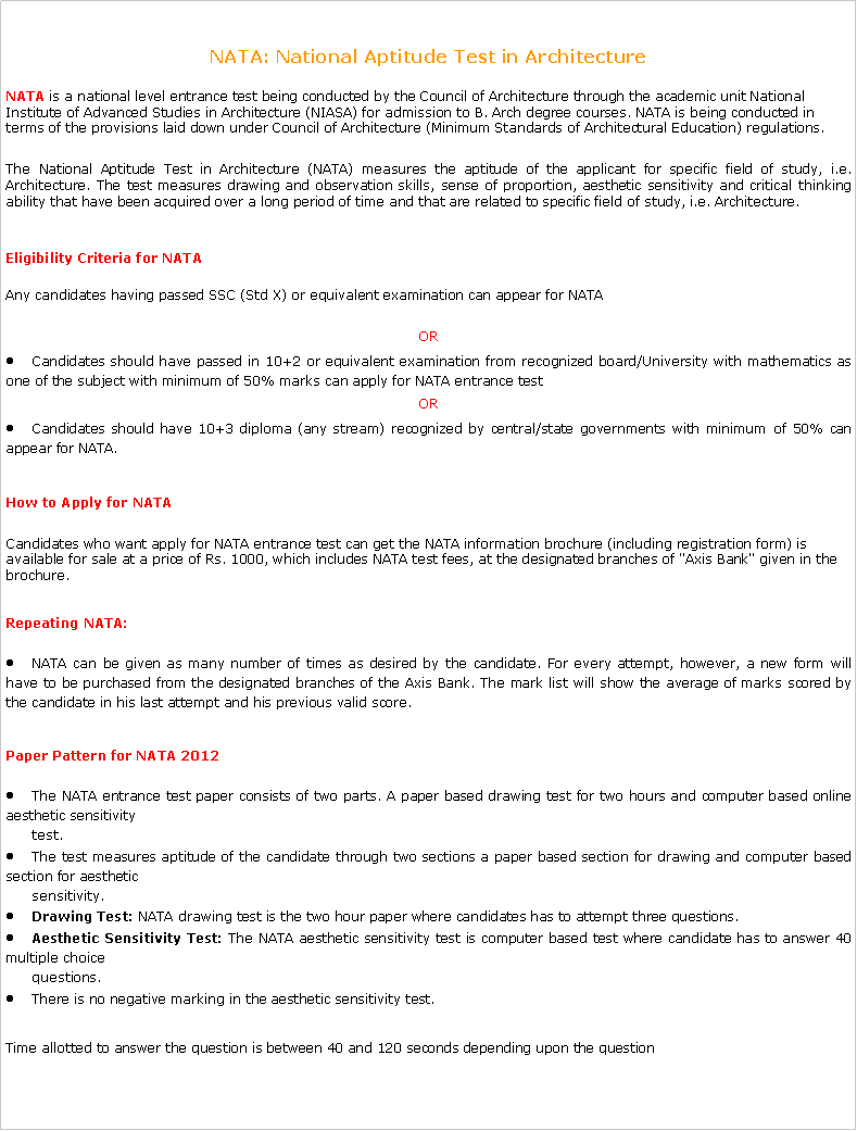 Text Box: NATA: National Aptitude Test in Architecture NATA is a national level entrance test being conducted by the Council of Architecture through the academic unit National Institute of Advanced Studies in Architecture (NIASA) for admission to B. Arch degree courses. NATA is being conducted in terms of the provisions laid down under Council of Architecture (Minimum Standards of Architectural Education) regulations.The National Aptitude Test in Architecture (NATA) measures the aptitude of the applicant for specific field of study, i.e. Architecture. The test measures drawing and observation skills, sense of proportion, aesthetic sensitivity and critical thinking ability that have been acquired over a long period of time and that are related to specific field of study, i.e. Architecture.Eligibility Criteria for NATA Any candidates having passed SSC (Std X) or equivalent examination can appear for NATAORCandidates should have passed in 10+2 or equivalent examination from recognized board/University with mathematics as one of the subject with minimum of 50% marks can apply for NATA entrance testORCandidates should have 10+3 diploma (any stream) recognized by central/state governments with minimum of 50% can appear for NATA.How to Apply for NATA Candidates who want apply for NATA entrance test can get the NATA information brochure (including registration form) is available for sale at a price of Rs. 1000, which includes NATA test fees, at the designated branches of "Axis Bank" given in the brochure.Repeating NATA:NATA can be given as many number of times as desired by the candidate. For every attempt, however, a new form will have to be purchased from the designated branches of the Axis Bank. The mark list will show the average of marks scored by the candidate in his last attempt and his previous valid score.Paper Pattern for NATA 2012The NATA entrance test paper consists of two parts. A paper based drawing test for two hours and computer based online aesthetic sensitivity        test.The test measures aptitude of the candidate through two sections a paper based section for drawing and computer based section for aesthetic          sensitivity.Drawing Test: NATA drawing test is the two hour paper where candidates has to attempt three questions.Aesthetic Sensitivity Test: The NATA aesthetic sensitivity test is computer based test where candidate has to answer 40 multiple choice       questions.There is no negative marking in the aesthetic sensitivity test.Time allotted to answer the question is between 40 and 120 seconds depending upon the question