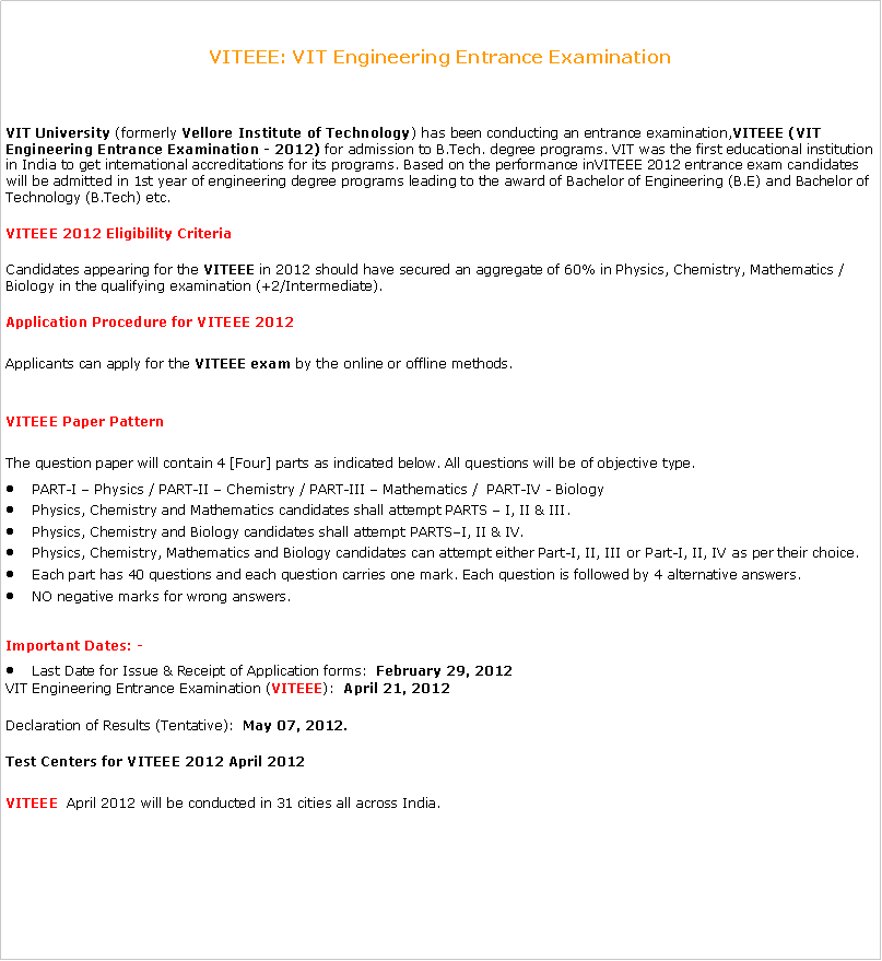 Text Box: VITEEE: VIT Engineering Entrance ExaminationVIT University (formerly Vellore Institute of Technology) has been conducting an entrance examination,VITEEE (VIT Engineering Entrance Examination - 2012) for admission to B.Tech. degree programs. VIT was the first educational institution in India to get international accreditations for its programs. Based on the performance inVITEEE 2012 entrance exam candidates will be admitted in 1st year of engineering degree programs leading to the award of Bachelor of Engineering (B.E) and Bachelor of Technology (B.Tech) etc.VITEEE 2012 Eligibility CriteriaCandidates appearing for the VITEEE in 2012 should have secured an aggregate of 60% in Physics, Chemistry, Mathematics / Biology in the qualifying examination (+2/Intermediate).Application Procedure for VITEEE 2012Applicants can apply for the VITEEE exam by the online or offline methods. VITEEE Paper PatternThe question paper will contain 4 [Four] parts as indicated below. All questions will be of objective type.PART-I  Physics / PART-II  Chemistry / PART-III  Mathematics /  PART-IV - BiologyPhysics, Chemistry and Mathematics candidates shall attempt PARTS  I, II & III.Physics, Chemistry and Biology candidates shall attempt PARTSI, II & IV.Physics, Chemistry, Mathematics and Biology candidates can attempt either Part-I, II, III or Part-I, II, IV as per their choice.Each part has 40 questions and each question carries one mark. Each question is followed by 4 alternative answers.NO negative marks for wrong answers.Important Dates: -Last Date for Issue & Receipt of Application forms:  February 29, 2012VIT Engineering Entrance Examination (VITEEE):  April 21, 2012Declaration of Results (Tentative):  May 07, 2012.Test Centers for VITEEE 2012 April 2012VITEEE  April 2012 will be conducted in 31 cities all across India.