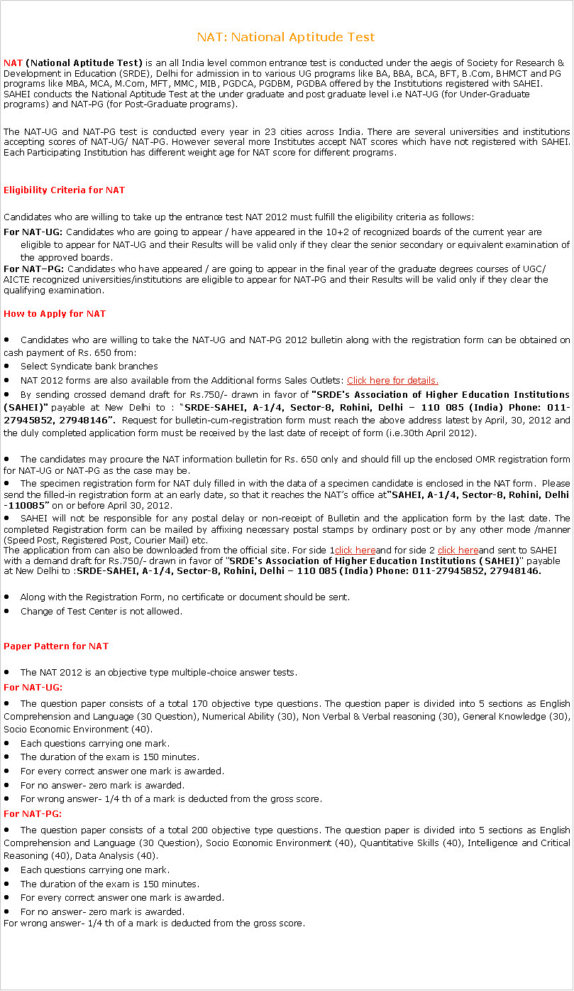Text Box: NAT: National Aptitude TestNAT (National Aptitude Test) is an all India level common entrance test is conducted under the aegis of Society for Research & Development in Education (SRDE), Delhi for admission in to various UG programs like BA, BBA, BCA, BFT, B.Com, BHMCT and PG programs like MBA, MCA, M.Com, MFT, MMC, MIB, PGDCA, PGDBM, PGDBA offered by the Institutions registered with SAHEI. SAHEI conducts the National Aptitude Test at the under graduate and post graduate level i.e NAT-UG (for Under-Graduate programs) and NAT-PG (for Post-Graduate programs).The NAT-UG and NAT-PG test is conducted every year in 23 cities across India. There are several universities and institutions accepting scores of NAT-UG/ NAT-PG. However several more Institutes accept NAT scores which have not registered with SAHEI. Each Participating Institution has different weight age for NAT score for different programs.Eligibility Criteria for NAT Candidates who are willing to take up the entrance test NAT 2012 must fulfill the eligibility criteria as follows:For NAT-UG: Candidates who are going to appear / have appeared in the 10+2 of recognized boards of the current year are eligible to appear for NAT-UG and their Results will be valid only if they clear the senior secondary or equivalent examination of the approved boards.For NATPG: Candidates who have appeared / are going to appear in the final year of the graduate degrees courses of UGC/AICTE recognized universities/institutions are eligible to appear for NAT-PG and their Results will be valid only if they clear the qualifying examination.How to Apply for NAT Candidates who are willing to take the NAT-UG and NAT-PG 2012 bulletin along with the registration form can be obtained on cash payment of Rs. 650 from:Select Syndicate bank branchesNAT 2012 forms are also available from the Additional forms Sales Outlets: Click here for details.By sending crossed demand draft for Rs.750/- drawn in favor of "SRDE's Association of Higher Education Institutions (SAHEI)" payable at New Delhi to : SRDE-SAHEI, A-1/4, Sector-8, Rohini, Delhi  110 085 (India) Phone: 011-27945852, 27948146.  Request for bulletin-cum-registration form must reach the above address latest by April, 30, 2012 and the duly completed application form must be received by the last date of receipt of form (i.e.30th April 2012).The candidates may procure the NAT information bulletin for Rs. 650 only and should fill up the enclosed OMR registration form for NAT-UG or NAT-PG as the case may be.The specimen registration form for NAT duly filled in with the data of a specimen candidate is enclosed in the NAT form.  Please send the filled-in registration form at an early date, so that it reaches the NATs office atSAHEI, A-1/4, Sector-8, Rohini, Delhi-110085 on or before April 30, 2012.SAHEI will not be responsible for any postal delay or non-receipt of Bulletin and the application form by the last date. The completed Registration form can be mailed by affixing necessary postal stamps by ordinary post or by any other mode /manner (Speed Post, Registered Post, Courier Mail) etc.The application from can also be downloaded from the official site. For side 1click hereand for side 2 click hereand sent to SAHEI with a demand draft for Rs.750/- drawn in favor of "SRDE's Association of Higher Education Institutions (SAHEI)" payable at New Delhi to :SRDE-SAHEI, A-1/4, Sector-8, Rohini, Delhi  110 085 (India) Phone: 011-27945852, 27948146.Along with the Registration Form, no certificate or document should be sent.Change of Test Center is not allowed.Paper Pattern for NAT The NAT 2012 is an objective type multiple-choice answer tests.For NAT-UG:The question paper consists of a total 170 objective type questions. The question paper is divided into 5 sections as English Comprehension and Language (30 Question), Numerical Ability (30), Non Verbal & Verbal reasoning (30), General Knowledge (30), Socio Economic Environment (40).Each questions carrying one mark.The duration of the exam is 150 minutes.For every correct answer one mark is awarded.For no answer- zero mark is awarded.For wrong answer- 1/4 th of a mark is deducted from the gross score.For NAT-PG:The question paper consists of a total 200 objective type questions. The question paper is divided into 5 sections as English Comprehension and Language (30 Question), Socio Economic Environment (40), Quantitative Skills (40), Intelligence and Critical Reasoning (40), Data Analysis (40).Each questions carrying one mark.The duration of the exam is 150 minutes.For every correct answer one mark is awarded.For no answer- zero mark is awarded.For wrong answer- 1/4 th of a mark is deducted from the gross score.