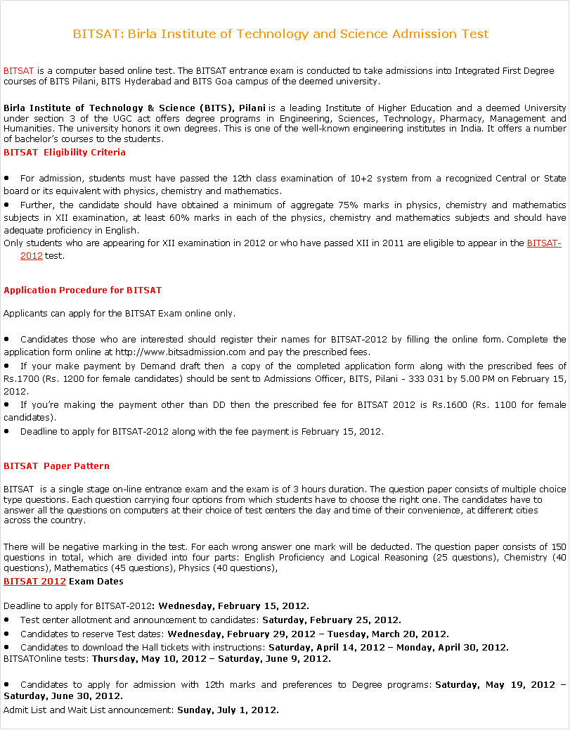 Text Box: BITSAT: Birla Institute of Technology and Science Admission Test  BITSAT is a computer based online test. The BITSAT entrance exam is conducted to take admissions into Integrated First Degree courses of BITS Pilani, BITS Hyderabad and BITS Goa campus of the deemed university.Birla Institute of Technology & Science (BITS), Pilani is a leading Institute of Higher Education and a deemed University under section 3 of the UGC act offers degree programs in Engineering, Sciences, Technology, Pharmacy, Management and Humanities. The university honors it own degrees. This is one of the well-known engineering institutes in India. It offers a number of bachelors courses to the students.BITSAT  Eligibility CriteriaFor admission, students must have passed the 12th class examination of 10+2 system from a recognized Central or State board or its equivalent with physics, chemistry and mathematics.Further, the candidate should have obtained a minimum of aggregate 75% marks in physics, chemistry and mathematics subjects in XII examination, at least 60% marks in each of the physics, chemistry and mathematics subjects and should have adequate proficiency in English.Only students who are appearing for XII examination in 2012 or who have passed XII in 2011 are eligible to appear in the BITSAT-2012 test.Application Procedure for BITSATApplicants can apply for the BITSAT Exam online only.Candidates those who are interested should register their names for BITSAT-2012 by filling the online form. Complete the application form online at http://www.bitsadmission.com and pay the prescribed fees.If your make payment by Demand draft then  a copy of the completed application form along with the prescribed fees of Rs.1700 (Rs. 1200 for female candidates) should be sent to Admissions Officer, BITS, Pilani - 333 031 by 5.00 PM on February 15, 2012.If youre making the payment other than DD then the prescribed fee for BITSAT 2012 is Rs.1600 (Rs. 1100 for female candidates).Deadline to apply for BITSAT-2012 along with the fee payment is February 15, 2012.BITSAT  Paper PatternBITSAT  is a single stage on-line entrance exam and the exam is of 3 hours duration. The question paper consists of multiple choice type questions. Each question carrying four options from which students have to choose the right one. The candidates have to answer all the questions on computers at their choice of test centers the day and time of their convenience, at different cities across the country.There will be negative marking in the test. For each wrong answer one mark will be deducted. The question paper consists of 150 questions in total, which are divided into four parts: English Proficiency and Logical Reasoning (25 questions), Chemistry (40 questions), Mathematics (45 questions), Physics (40 questions),BITSAT 2012 Exam DatesDeadline to apply for BITSAT-2012: Wednesday, February 15, 2012.Test center allotment and announcement to candidates: Saturday, February 25, 2012.Candidates to reserve Test dates: Wednesday, February 29, 2012  Tuesday, March 20, 2012.Candidates to download the Hall tickets with instructions: Saturday, April 14, 2012  Monday, April 30, 2012.BITSATOnline tests: Thursday, May 10, 2012  Saturday, June 9, 2012.Candidates to apply for admission with 12th marks and preferences to Degree programs: Saturday, May 19, 2012  Saturday, June 30, 2012.Admit List and Wait List announcement: Sunday, July 1, 2012.