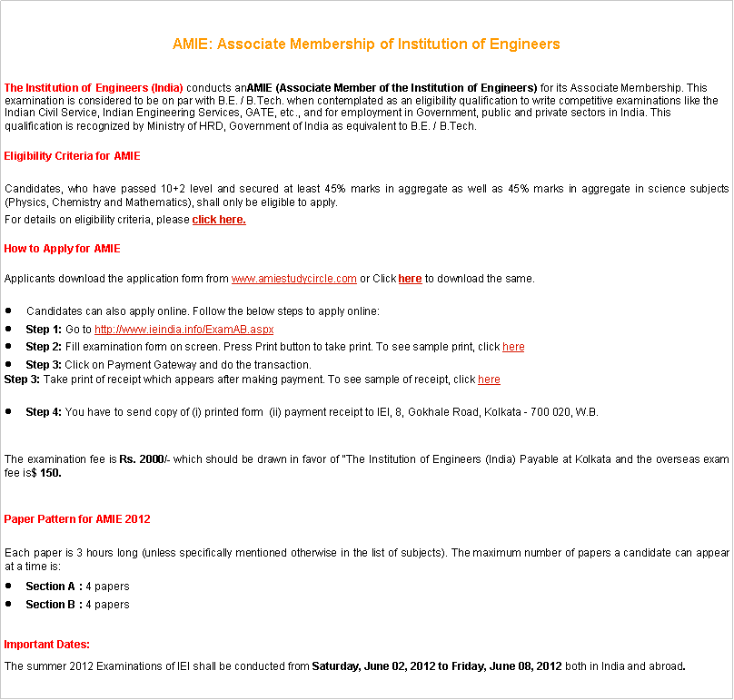 Text Box: AMIE: Associate Membership of Institution of Engineers The Institution of Engineers (India) conducts anAMIE (Associate Member of the Institution of Engineers) for its Associate Membership. This examination is considered to be on par with B.E. / B.Tech. when contemplated as an eligibility qualification to write competitive examinations like the Indian Civil Service, Indian Engineering Services, GATE, etc., and for employment in Government, public and private sectors in India. This qualification is recognized by Ministry of HRD, Government of India as equivalent to B.E. / B.Tech.Eligibility Criteria for AMIE Candidates, who have passed 10+2 level and secured at least 45% marks in aggregate as well as 45% marks in aggregate in science subjects (Physics, Chemistry and Mathematics), shall only be eligible to apply.For details on eligibility criteria, please click here.How to Apply for AMIE Applicants download the application form from www.amiestudycircle.com or Click here to download the same.Candidates can also apply online. Follow the below steps to apply online:Step 1: Go to http://www.ieindia.info/ExamAB.aspxStep 2: Fill examination form on screen. Press Print button to take print. To see sample print, click hereStep 3: Click on Payment Gateway and do the transaction.Step 3: Take print of receipt which appears after making payment. To see sample of receipt, click hereStep 4: You have to send copy of (i) printed form  (ii) payment receipt to IEI, 8, Gokhale Road, Kolkata - 700 020, W.B.The examination fee is Rs. 2000/- which should be drawn in favor of "The Institution of Engineers (India) Payable at Kolkata and the overseas exam fee is$ 150.Paper Pattern for AMIE 2012Each paper is 3 hours long (unless specifically mentioned otherwise in the list of subjects). The maximum number of papers a candidate can appear at a time is:Section A : 4 papersSection B : 4 papersImportant Dates:The summer 2012 Examinations of IEI shall be conducted from Saturday, June 02, 2012 to Friday, June 08, 2012 both in India and abroad.